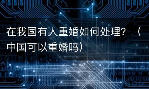 在我国有人重婚如何处理？（中国可以重婚吗）