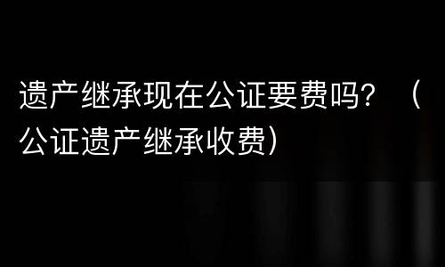 遗产继承现在公证要费吗？（公证遗产继承收费）