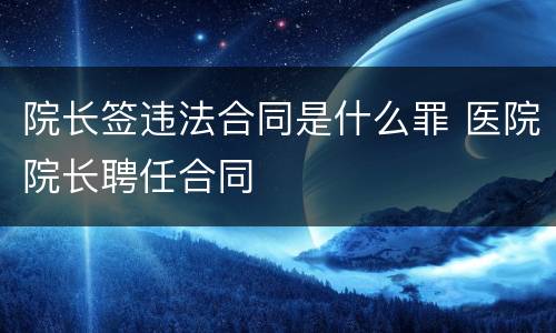 院长签违法合同是什么罪 医院院长聘任合同