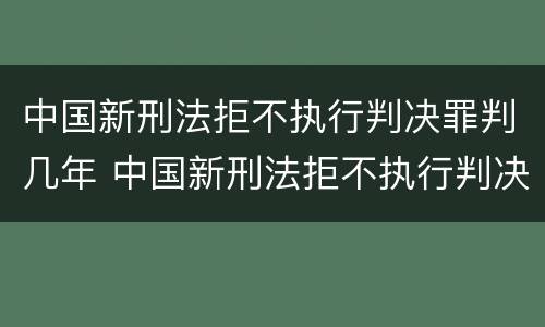 中国新刑法拒不执行判决罪判几年 中国新刑法拒不执行判决罪判几年呢