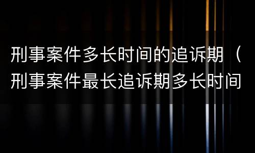 刑事案件多长时间的追诉期（刑事案件最长追诉期多长时间）