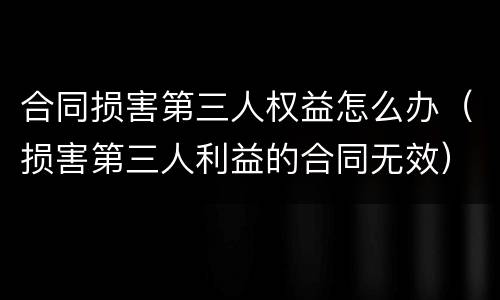 合同损害第三人权益怎么办（损害第三人利益的合同无效）