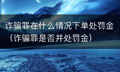 诈骗罪在什么情况下单处罚金（诈骗罪是否并处罚金）