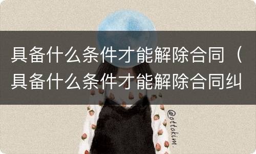具备什么条件才能解除合同（具备什么条件才能解除合同纠纷）