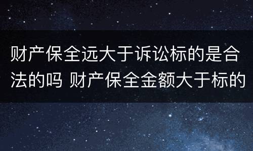 财产保全远大于诉讼标的是合法的吗 财产保全金额大于标的金额