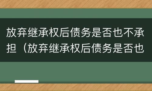 放弃继承权后债务是否也不承担（放弃继承权后债务是否也不承担责任）