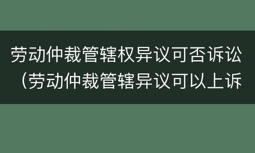 劳动仲裁管辖权异议可否诉讼（劳动仲裁管辖异议可以上诉吗）