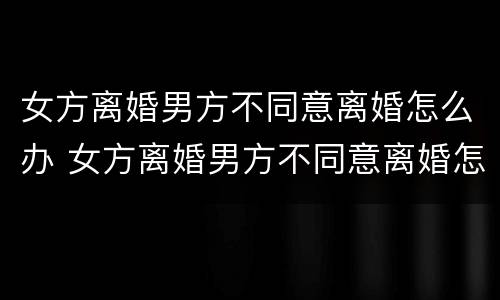 女方离婚男方不同意离婚怎么办 女方离婚男方不同意离婚怎么办,能离婚吗