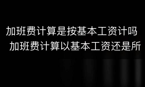 加班费计算是按基本工资计吗 加班费计算以基本工资还是所有工资计算