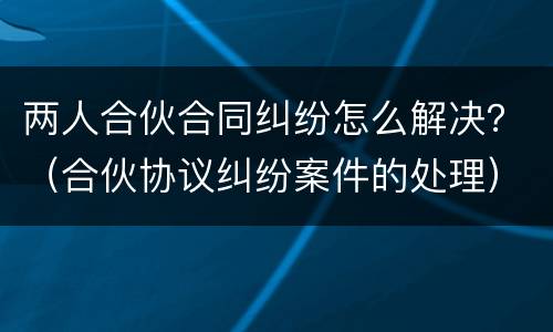 两人合伙合同纠纷怎么解决？（合伙协议纠纷案件的处理）