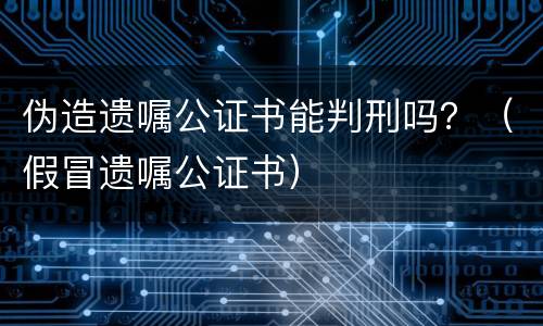 伪造遗嘱公证书能判刑吗？（假冒遗嘱公证书）