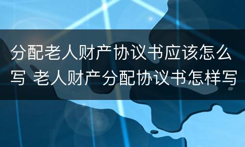 分配老人财产协议书应该怎么写 老人财产分配协议书怎样写