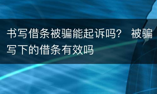 书写借条被骗能起诉吗？ 被骗写下的借条有效吗