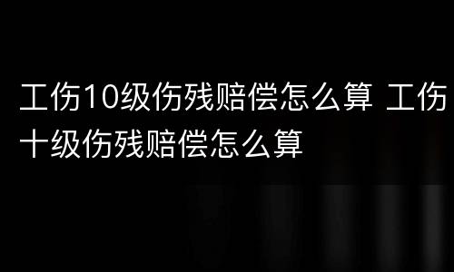 工伤10级伤残赔偿怎么算 工伤十级伤残赔偿怎么算