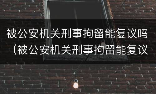 被公安机关刑事拘留能复议吗（被公安机关刑事拘留能复议吗知乎）