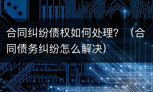 合同纠纷债权如何处理？（合同债务纠纷怎么解决）