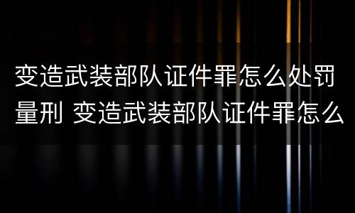 变造武装部队证件罪怎么处罚量刑 变造武装部队证件罪怎么处罚量刑的