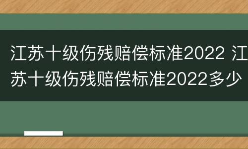 江苏十级伤残赔偿标准2022 江苏十级伤残赔偿标准2022多少钱