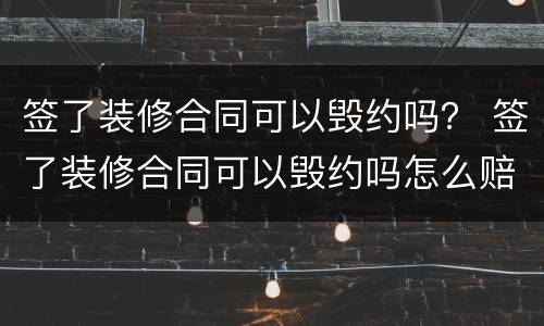 签了装修合同可以毁约吗？ 签了装修合同可以毁约吗怎么赔偿