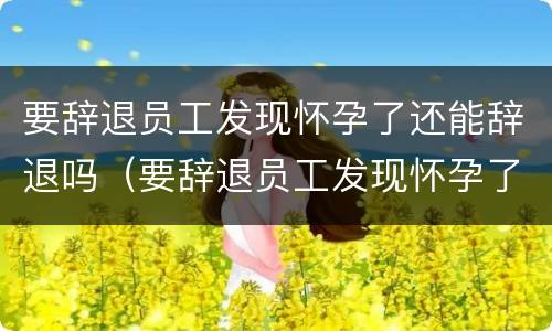 要辞退员工发现怀孕了还能辞退吗（要辞退员工发现怀孕了还能辞退吗怎么办）