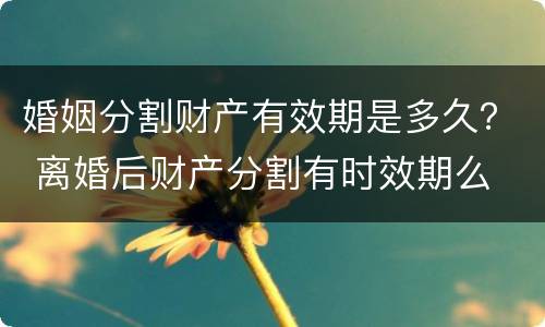 婚姻分割财产有效期是多久？ 离婚后财产分割有时效期么