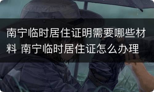 南宁临时居住证明需要哪些材料 南宁临时居住证怎么办理
