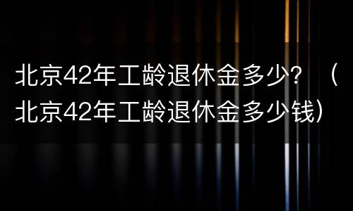 北京42年工龄退休金多少？（北京42年工龄退休金多少钱）