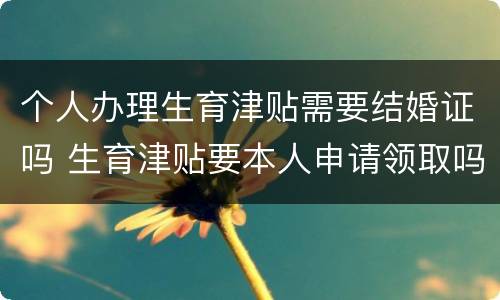 个人办理生育津贴需要结婚证吗 生育津贴要本人申请领取吗