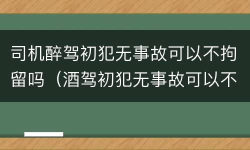 司机醉驾初犯无事故可以不拘留吗（酒驾初犯无事故可以不拘留吗）