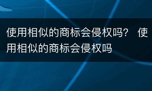 使用相似的商标会侵权吗？ 使用相似的商标会侵权吗