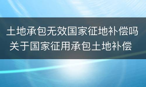 土地承包无效国家征地补偿吗 关于国家征用承包土地补偿