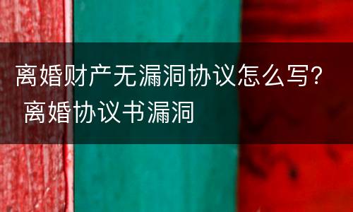 离婚财产无漏洞协议怎么写？ 离婚协议书漏洞
