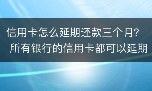 信用卡怎么延期还款三个月？ 所有银行的信用卡都可以延期三天还款吗