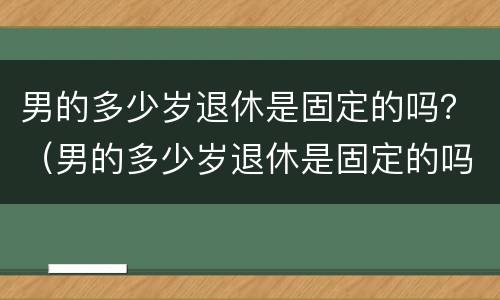 男的多少岁退休是固定的吗？（男的多少岁退休是固定的吗知乎）
