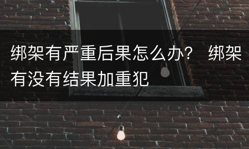 绑架有严重后果怎么办？ 绑架有没有结果加重犯