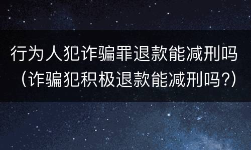 行为人犯诈骗罪退款能减刑吗（诈骗犯积极退款能减刑吗?）