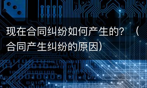 现在合同纠纷如何产生的？（合同产生纠纷的原因）