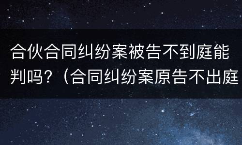 合伙合同纠纷案被告不到庭能判吗?（合同纠纷案原告不出庭可以吗）