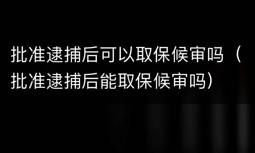 批准逮捕后可以取保候审吗（批准逮捕后能取保候审吗）