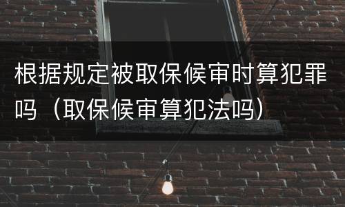 根据规定被取保候审时算犯罪吗（取保候审算犯法吗）