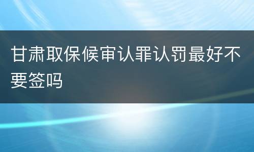 甘肃取保候审认罪认罚最好不要签吗