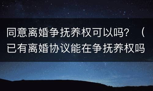 同意离婚争抚养权可以吗？（已有离婚协议能在争抚养权吗）