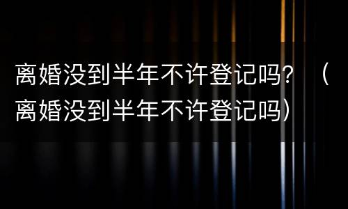 离婚没到半年不许登记吗？（离婚没到半年不许登记吗）