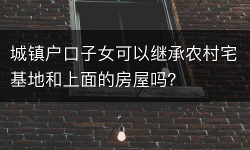 城镇户口子女可以继承农村宅基地和上面的房屋吗？
