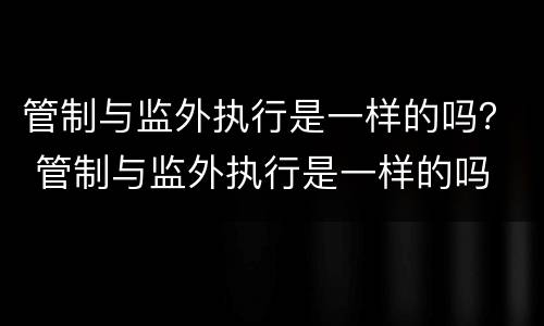 管制与监外执行是一样的吗？ 管制与监外执行是一样的吗