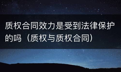质权合同效力是受到法律保护的吗（质权与质权合同）
