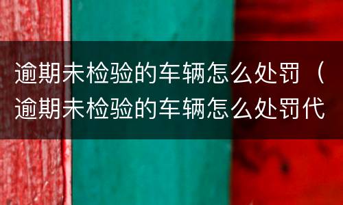 逾期未检验的车辆怎么处罚（逾期未检验的车辆怎么处罚代码）