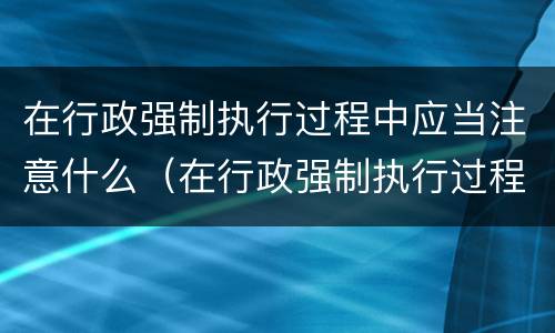 在行政强制执行过程中应当注意什么（在行政强制执行过程中应当注意什么事项）