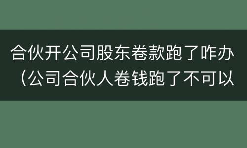 合伙开公司股东卷款跑了咋办（公司合伙人卷钱跑了不可以报警吗）