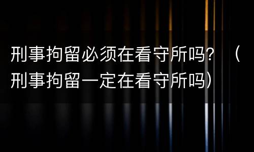 刑事拘留必须在看守所吗？（刑事拘留一定在看守所吗）